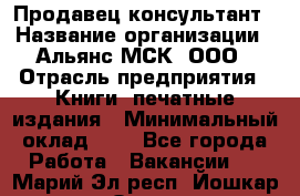 Продавец-консультант › Название организации ­ Альянс-МСК, ООО › Отрасль предприятия ­ Книги, печатные издания › Минимальный оклад ­ 1 - Все города Работа » Вакансии   . Марий Эл респ.,Йошкар-Ола г.